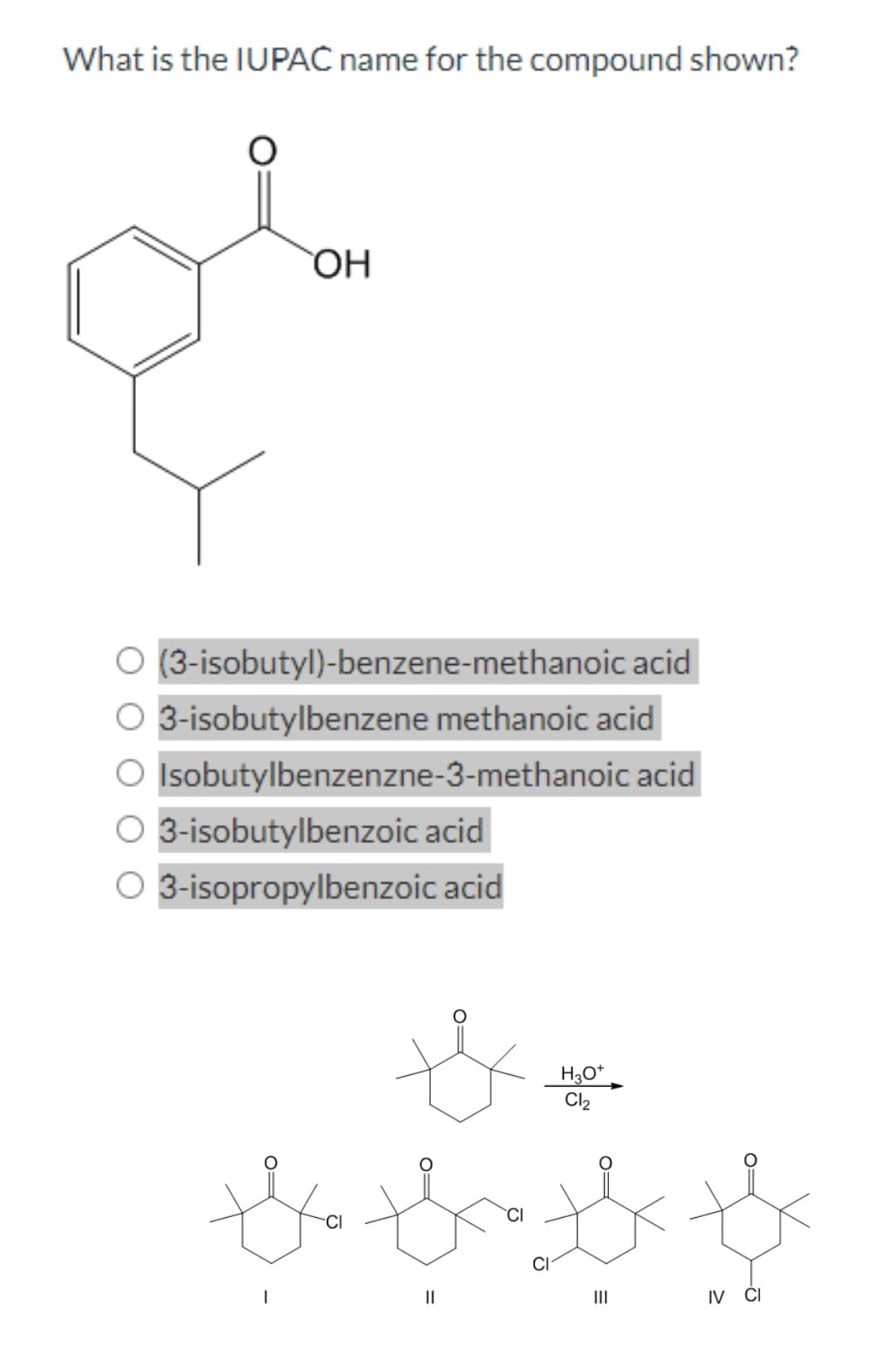 What is the IUPAC name for the compound shown?
OH
(3-isobutyl)-benzene-methanoic acid
O 3-isobutylbenzene methanoic acid
O Isobutylbenzenzne-3-methanoic acid
O 3-isobutylbenzoic acid
O 3-isopropylbenzoic acid
H3O+
Cl₂
the thoth
||
|||
th
IV CI