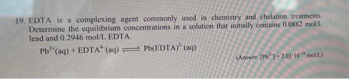 19. EDTA is a complexing agent commonly used in chemistry and chelation treatments.
Determine the equilibrium concentrations in a solution that initially contains 0.0882 mol/L
lead and 0.2946 mol/L EDTA.
Pb (aq) + EDTA" (aq) = Pb(EDTA) (aq)
(Answer: [Pb'] - 2.03 10" mol/L)
