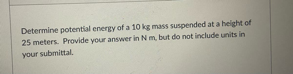 Determine potential energy of a 10 kg mass suspended at a height of
25 meters. Provide your answer in N m, but do not include units in
your submittal.
