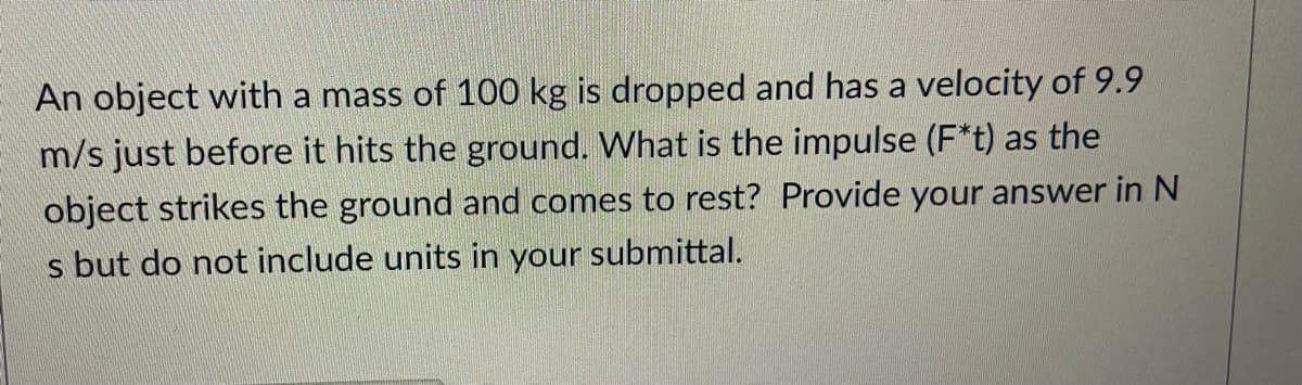 An object with a mass of 100 kg is dropped and has a velocity of 9.9
m/s just before it hits the ground. What is the impulse (F*t) as the
object strikes the ground and comes to rest? Provide your answer in N
s but do not include units in your submittal.
