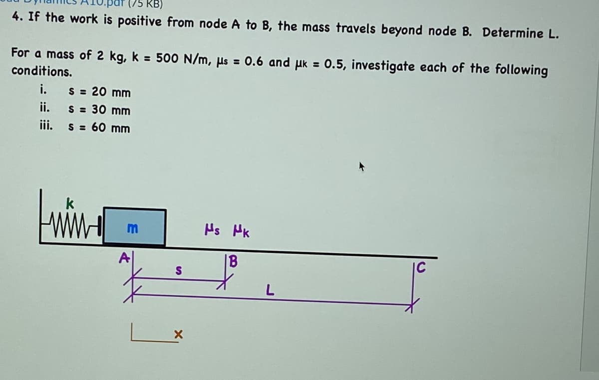 (75 KB)
4. If the work is positive from node A to B, the mass travels beyond node B. Determine L.
For a mass of 2 kg, k = 500 N/m, µs = 0.6 and uk = 0.5, investigate each of the following
conditions.
i.
S = 20 mm
ii.
S = 30 mm
ii.
S = 60 mm
Hs HK
|B
