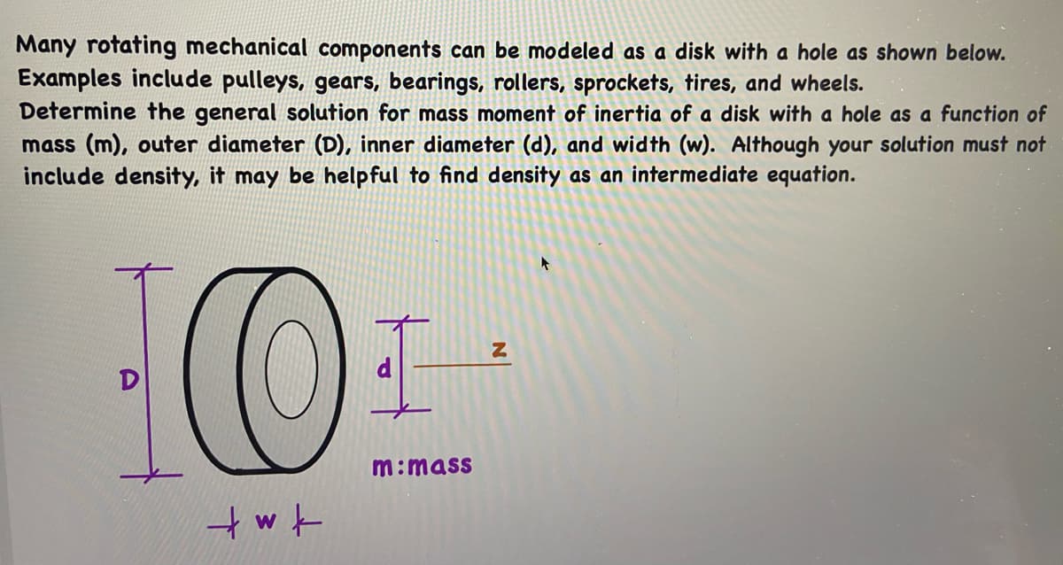 Many rotating mechanical components can be modeled as a disk with a hole as shown below.
Examples include pulleys, gears, bearings, rollers, sprockets, tires, and wheels.
Determine the general solution for mass moment of inertia of a disk with a hole as a function of
mass (m), outer diameter (D), inner diameter (d), and width (w). Although your solution must not
include density, it may be helpful to find density as an intermediate equation.
D
m:mass
