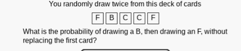 You randomly draw twice from this deck of cards
FBCCF
What is the probability of drawing a B, then drawing an F, without
replacing the first card?
