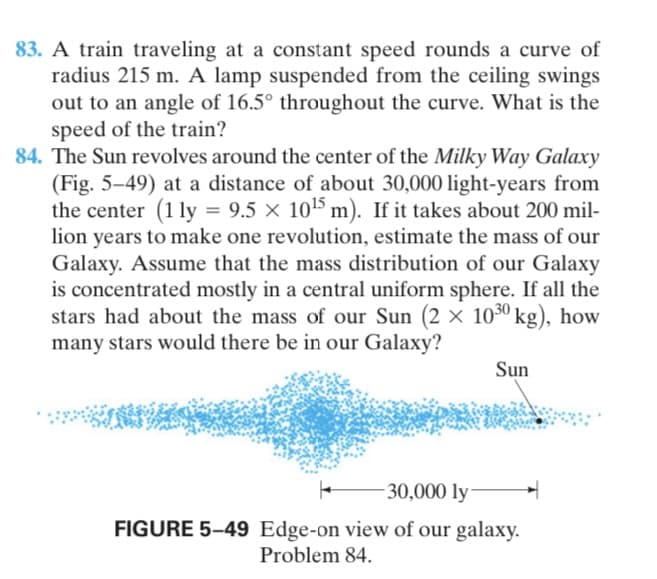 83. A train traveling at a constant speed rounds a curve of
radius 215 m. A lamp suspended from the ceiling swings
out to an angle of 16.5° throughout the curve. What is the
speed of the train?
84. The Sun revolves around the center of the Milky Way Galaxy
(Fig. 5–49) at a distance of about 30,000 light-years from
the center (1 ly = 9.5 × 105 m). If it takes about 200 mil-
lion years to make one revolution, estimate the mass of our
Galaxy. Assume that the mass distribution of our Galaxy
is concentrated mostly in a central uniform sphere. If all the
stars had about the mass of our Sun (2 × 1030 kg), how
many stars would there be in our Galaxy?
Sun
30,000 ly
FIGURE 5–49 Edge-on view of our galaxy.
Problem 84.
