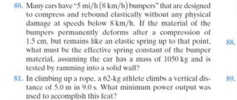 80. Many cars have “5 mi/h (8 km/h) bumpers" that are designed
to compress and rebound elastically without any physical
damage at speeds below 8 km/h. If the material of the
bumpers permanently deforms after a compression of
1.5 cm, but remains like an elastic spring up to that point,
what must be the effective spring constant of the bumper
material, assuming the car has a mass of 1050 kg and is
tested by ramming into a solid wall?
81. In climbing up a rope, a 62-kg athlete climbs a vertical dis-
tance of 5.0 m in 9.0 s. What minimum power output was
used to accomplish this feat?
88.
89.
