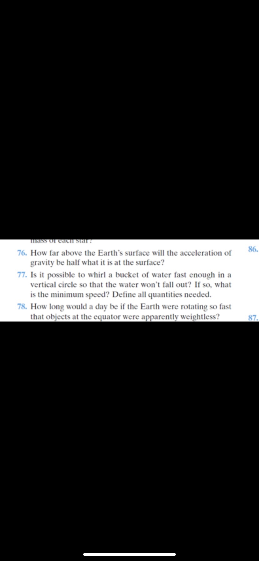 mass of eacI stal ?
86.
76. How far above the Earth's surface will the acceleration of
gravity be half what it is at the surface?
77. Is it possible to whirl a bucket of water fast enough in a
vertical circle so that the water won't fall out? If so, what
is the minimum speed? Define all quantities needed.
78. How long would a day be if the Earth were rotating so fast
that objects at the equator were apparently weightless?
