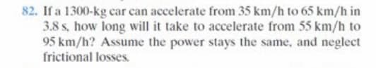 82. If a 1300-kg car can accelerate from 35 km/h to 65 km/h in
3.8 s, how long will it take to accelerate from 55 km/h to
95 km/h? Assume the power stays the same, and neglect
frictional losses.
