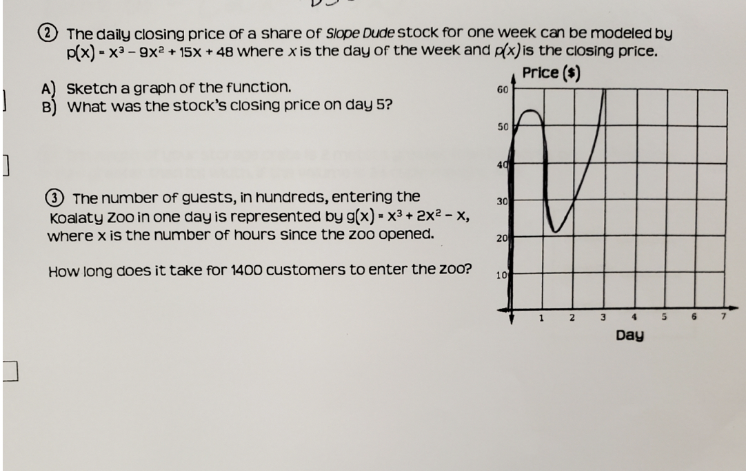 The daily closing price of a share of Slope Dude stock for one week can be modeled by
p(x) - x3 - 9x2 + 15X + 48 Where x is the day of the week and p(x)is the closing price.
Price ($)
Sketch a graph of the function.
What was the stock's closing price on day 5?
60
50
40
(3 The number of guests, in hundreds, entering the
Koalaty Zoo in one day is represented by g(x) = x3 + 2x² – x,
where x is the number of hours since the zoo opened.
30
20
How long does it take for 1400 customers to enter the zOO?
10
2.
3.
Day
