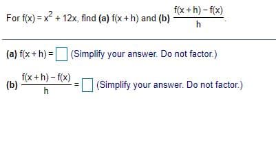 f(x +h) - f(x)
For f(x) = x + 12x, find (a) f(x+ h) and (b)
h
(a) f(x + h) =(Simplify your answer. Do not factor.)
f(x +h) - f(x)
(b)
(Simplify your answer. Do not factor.)
h
