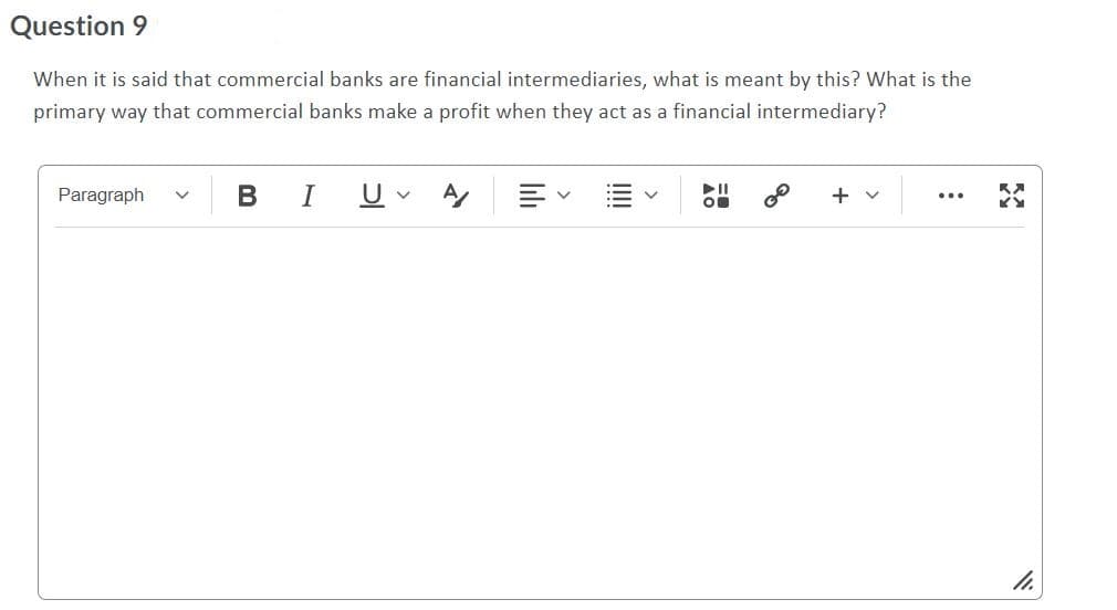 Question 9
When it is said that commercial banks are financial intermediaries, what is meant by this? What is the
primary way that commercial banks make a profit when they act as a financial intermediary?
Paragraph
В
I
U
DII
O
+ v
...
