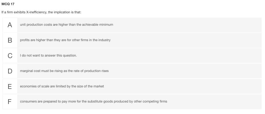 мса 17
If a firm exhibits X-inefficiency, the implication is that:
A
unit production costs are higher than the achievable minimum
В
profits are higher than they are for other firms in the industry
C
I do not want to answer this question.
marginal cost must be rising as the rate of production rises
E
economies of scale are limited by the size of the market
F
consumers are prepared to pay more for the substitute goods produced by other competing firms
