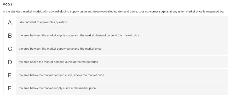 MCQ 11
In the standard market model, with upward-sloping supply curve and downward-sloping demand curve, total consumer surplus at any given market price is measured by:
A I do not want to answer this question.
В
the area between the market supply curve and the market demand curve at the market price
the area between the market supply curve and the market price
D
the area above the market demand curve at the market price
E
the area below the market demand curve, above the market price
F
the area below the market supply curve at the market price
