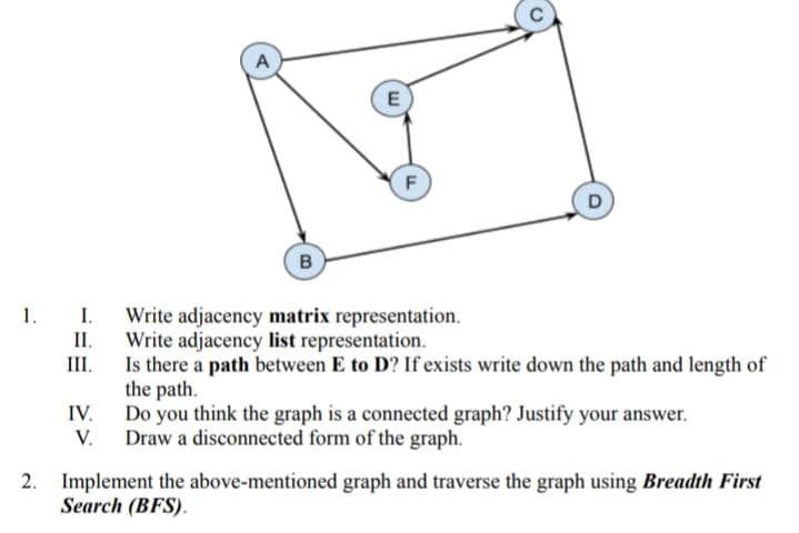 A
F
D
в
Write adjacency matrix representation.
Write adjacency list representation.
III.
1.
Is there a path between E to D? If exists write down the path and length of
the path.
IV. Do you think the graph is a connected graph? Justify your answer.
V.
Draw a disconnected form of the graph.
2. Implement the above-mentioned graph and traverse the graph using Breadth First
Search (BFS).
