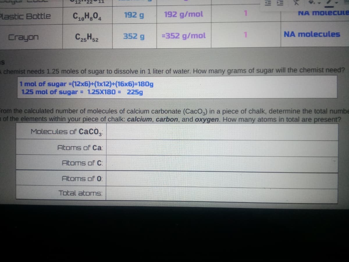 Plastic Bottle
192 g
192 g/mol
NA MOLecule
C25H52
=352 g/mol
NA molecules
Crayon
352 g
A chemist needs 1.25 moles of sugar to dissolve in 1 liter of water. How many grams of sugar will the chemist need?
1 mol of sugar =(12x6)+(1x12)+(16x6)=180g
1.25 mol of sugar = 1.25X180 = 225g
From the calculated number of molecules of calcium carbonate (Caco,) in a piece of chalk, determine the total numbe
of the elements within your piece of chalk: calcium, carbon, and oxygen. How many atoms in total are present?
Molecules of CaCO,
Atoms of Ca
Atoms of C:
Atoms of 0:
Total atoms:
