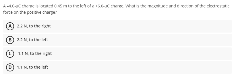 A -4.0-μC charge is located 0.45 m to the left of a +6.0-μC charge. What is the magnitude and direction of the electrostatic
force on the positive charge?
A 2.2 N, to the right
B) 2.2 N, to the left
(C) 1.1 N, to the right
(D) 1.1 N, to the left