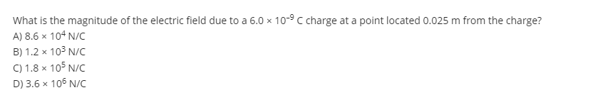 What is the magnitude of the electric field due to a 6.0 x 10-⁹ C charge at a point located 0.025 m from the charge?
A) 8.6 x 104 N/C
B) 1.2 x 10³ N/C
C) 1.8 x 105 N/C
D) 3.6 x 106 N/C
