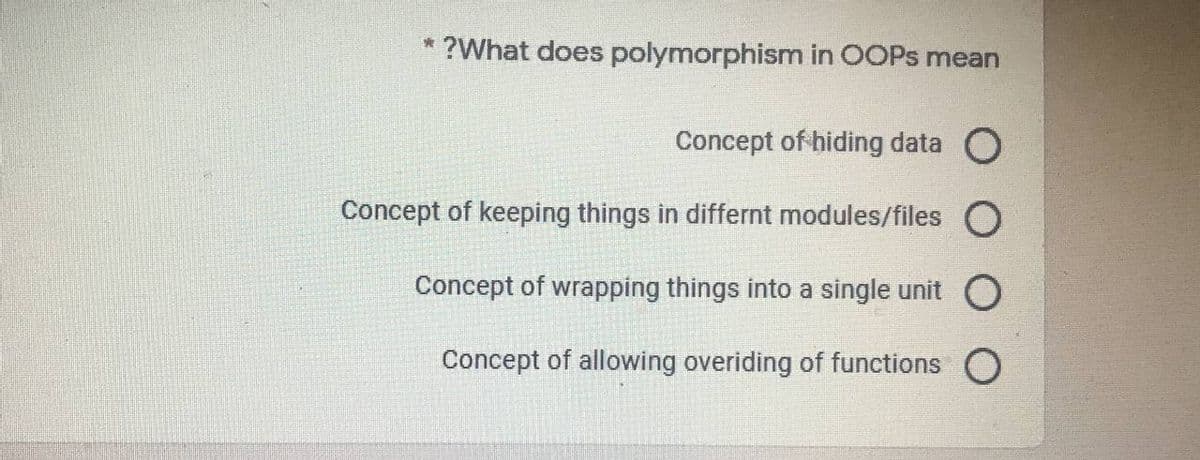 * ?What does polymorphism in OOPS mean
Concept of hiding data O
Concept of keeping things in differnt modules/files O
Concept of wrapping things into a single unit
Concept of allowing overiding of functions O
