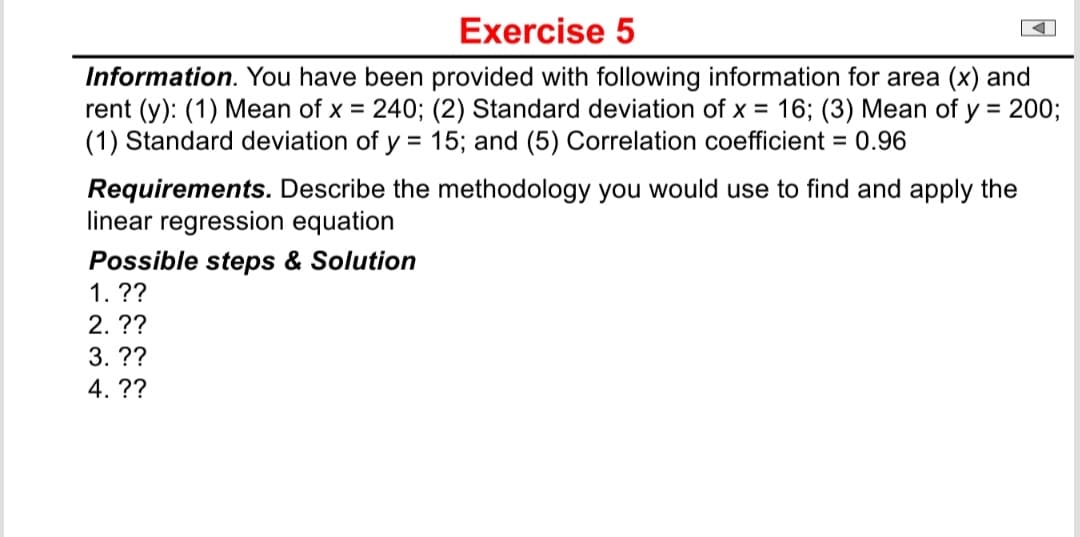 Exercise 5
Information. You have been provided with following information for area (x) and
rent (y): (1) Mean of x = 240; (2) Standard deviation of x = 16; (3) Mean of y = 200;
(1) Standard deviation of y = 15; and (5) Correlation coefficient = 0.96
Requirements. Describe the methodology you would use to find and apply the
linear regression equation
Possible steps & Solution
1. ??
2. ??
3. ??
4. ??