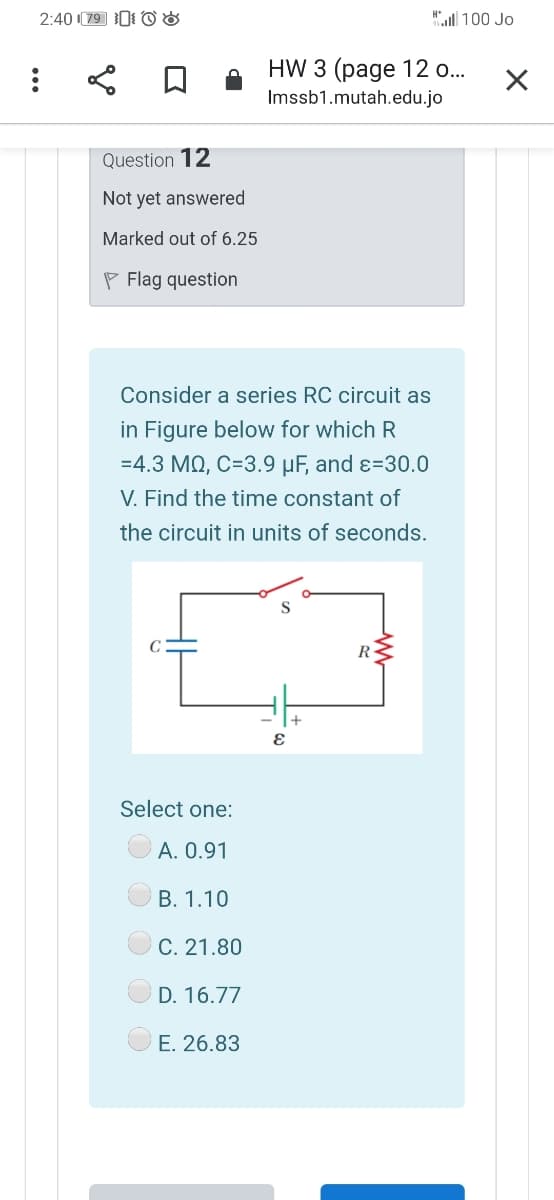 2:40 (79 0 O8
"l 100 Jo
HW 3 (page 12 o...
Imssb1.mutah.edu.jo
Question 12
Not yet answered
Marked out of 6.25
P Flag question
Consider a series RC circuit as
in Figure below for which R
=4.3 MQ, C=3.9 µF, and ɛ=30.0
V. Find the time constant of
the circuit in units of seconds.
R
Select one:
A. 0.91
B. 1.10
C. 21.80
D. 16.77
E. 26.83
