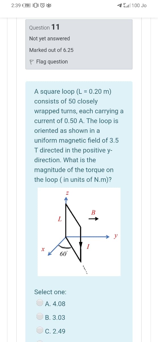 2:39 79 0 o &
1100 Jo
Question 11
Not yet answered
Marked out of 6.25
P Flag question
A square loop (L = 0.20 m)
consists of 50 closely
wrapped turns, each carrying a
current of 0.50 A. The loop is
oriented as shown in a
uniform magnetic field of 3.5
I directed in the positive y-
direction. What is the
magnitude of the torque on
the loop ( in units of N.m)?
В
y
I
60
Select one:
А. 4.08
В. 3.03
C. 2.49
