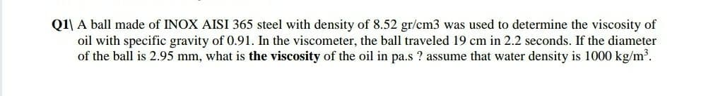 Q1\ A ball made of INOX AISI 365 steel with density of 8.52 gr/cm3 was used to determine the viscosity of
oil with specific gravity of 0.91. In the viscometer, the ball traveled 19 cm in 2.2 seconds. If the diameter
of the ball is 2.95 mm, what is the viscosity of the oil in pa.s ? assume that water density is 1000 kg/m³.
