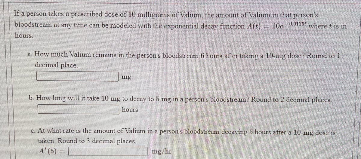 If a person takes a prescribed dose of 10 milligrams of Valium, the amount of Valium in that person's
bloodstream at any time can be modeled with the exponential decay function A(t) 10e 25t where t is in
hours.
a. How much Valium remains in the person's bloodstream 6 hours after taking a 10-mg dose? Round to 1
decimal place.
mg
b. How long will it take 10 mg to decay to 5 mg in a person's bloodstream? Round to 2 decimal places.
hours
c. At what rate is the amount of Valium in a person's bloodstream decaying 5 hours after a 10-mg dose is
taken. Round to 3 decimal places.
A' (5) =
mg/hr
