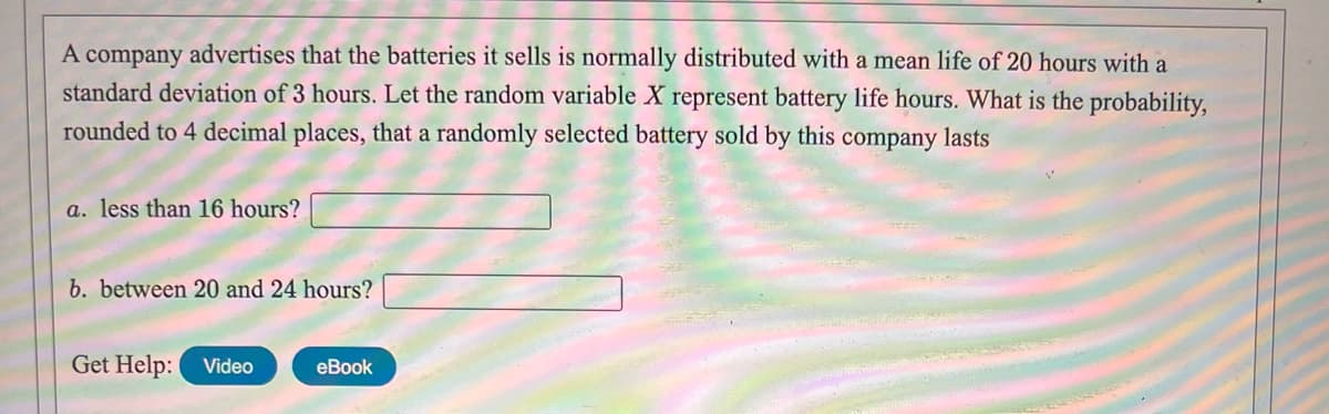 A company advertises that the batteries it sells is normally distributed with a mean life of 20 hours with a
standard deviation of 3 hours. Let the random variable X represent battery life hours. What is the probability,
rounded to 4 decimal places, that a randomly selected battery sold by this company lasts
a. less than 16 hours?
b. between 20 and 24 hours?
Get Help: Video
eBook
