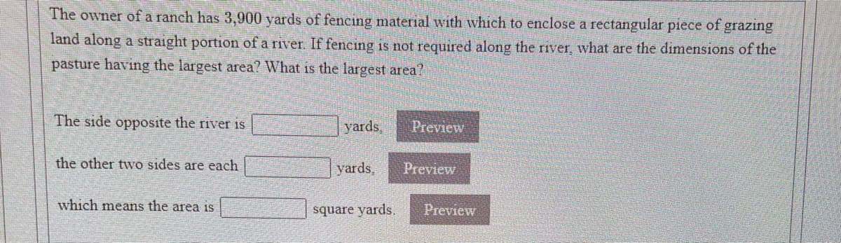 The owner of a ranch has 3,900 yards of fencing material with which to enclose a rectangular piece of grazıng
land along a straight portion of a river. If fencing is not required along the river, what are the dimensions of the
pasture having the largest area? What is the largest area?
The side opposite the river is
yards,
Preview
the other two sides are each
yards,
Preview
which means the area is
square yards.
Preview
