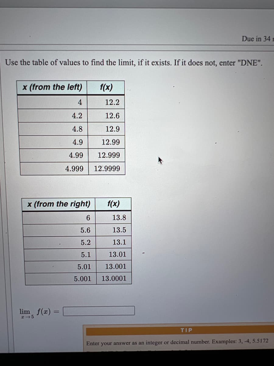 Due in 34 m
Use the table of values to find the limit, if it exists. If it does not, enter "DNE".
x (from the left)
f(x)
4
12.2
4.2
12.6
4.8
12.9
4.9
12.99
4.99
12.999
4.999
12.9999
x (from the right)
f(x)
6.
13.8
5.6
13.5
5.2
13.1
5.1
13.01
5.01
13.001
5.001
13.0001
lim f(x) =
TIP
Enter your answer as an integer or decimal number. Examples: 3, -4, 5.5172
