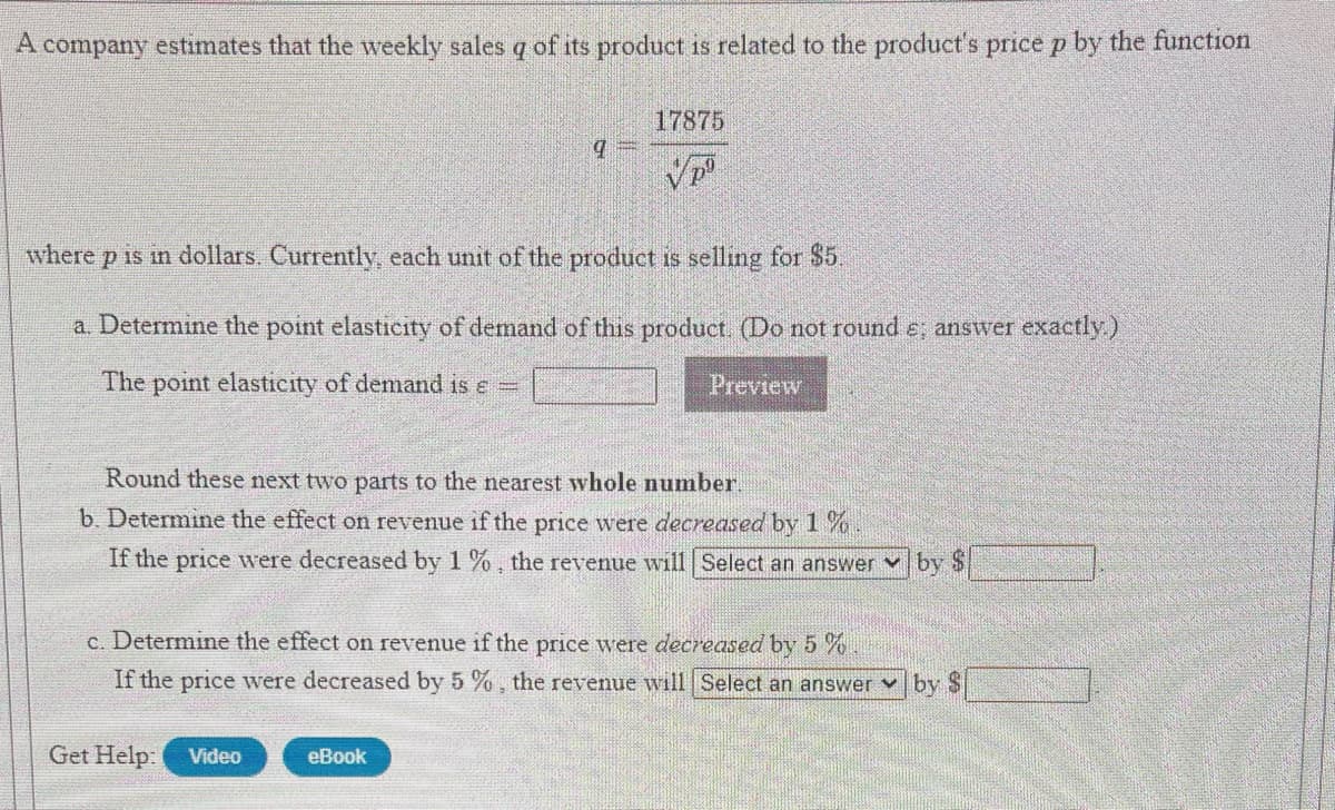 A
company estimates that the weekly sales q of its product is related to the product's price p by the function
17875
where p is in dollars. Currently, each unit of the product is selling for $5.
a. Determine the point elasticity of demand of this product. (Do not round e; answer exactly)
The point elasticity of demand is e =
Preview
Round these next two parts to the nearest whole number.
b. Determine the effect on revenue if the price were decreased by 1 %
If the price were decreased by 1 %, the revenue will Select an answer v by $
c. Determine the effect on revenue if the price were decreased by 5 %
If the price were decreased by 5 %, the revenue will Select an answer
by $
Get Help:
Video
eBook
