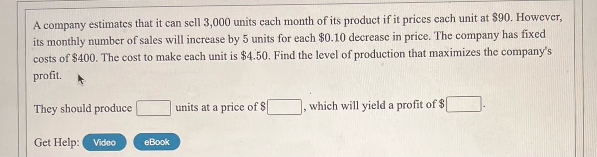 A company estimates that it can sell 3,000 units each month of its product if it prices each unit at $90. However,
its monthly number of sales will increase by 5 units for each $0.10 decrease in price. The company has fixed
costs of $400. The cost to make each unit is $4.50. Find the level of production that maximizes the company's
profit.
They should produce
units at a price of $
which will yield a profit of $
Get Help:
Video
eBook
