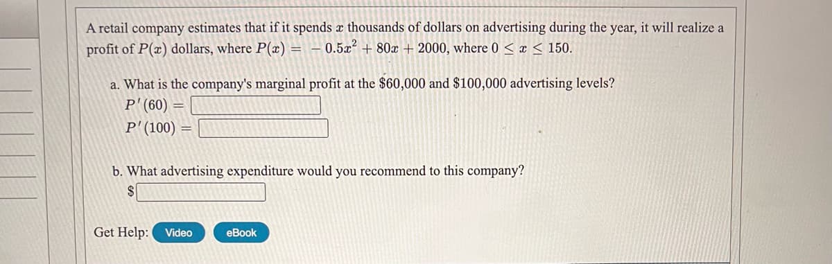 A retail company estimates that if it spends x thousands of dollars on advertising during the year, it will realize a
profit of P(x) dollars, where P(x) = – 0.5x² + 80x + 2000, where 0 < x < 150.
a. What is the company's marginal profit at the $60,000 and $100,000 advertising levels?
P' (60)
P'(100)
b. What advertising expenditure would you recommend to this company?
2$
Get Help:
Video
еBook
