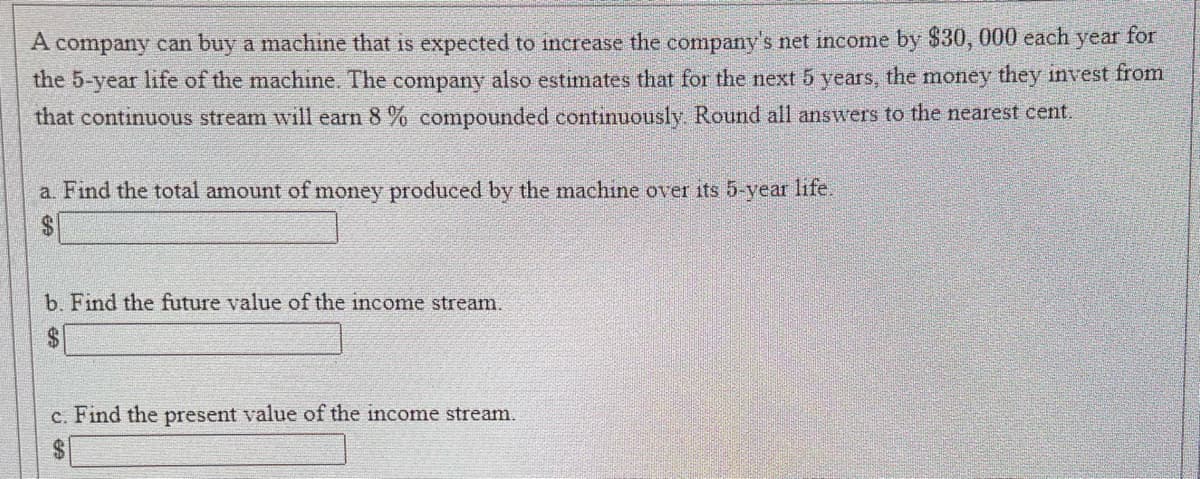 A company can buy a machine that is expected to increase the company's net income by $30, 000 each year for
the 5-year life of the machine. The company also estimates that for the next 5 years, the money they invest from
that continuous stream will earn 8% compounded continuously. Round all answers to the nearest cent.
a. Find the total amount of money produced by the machine over its 5-year life.
b. Find the future value of the income stream.
$
c. Find the present value of the income stream.
$