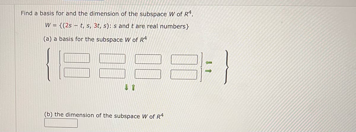 Find a basis for and the dimension of the subspace W of R4.
W = {(2st, s, 3t, s): s and t are real numbers}
(a) a basis for the subspace W of R4
(b) the dimension of the subspace W of R4
3