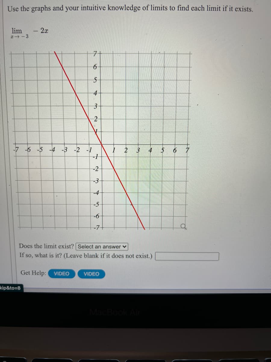 Use the graphs and your intuitive knowledge of limits to find each limit if it exists.
lim
- 2x
I+ -3
7+
4-
-7 -6 -5 -4 -3 -2 -1
3
4
5
6
-2
-3
-4
-5
-71
Does the limit exist? Select an answer v
If so, what is it? (Leave blank if it does not exist.)
Get Help:
VIDEO
VIDEO
kip&to=8
MacBook Al
6
