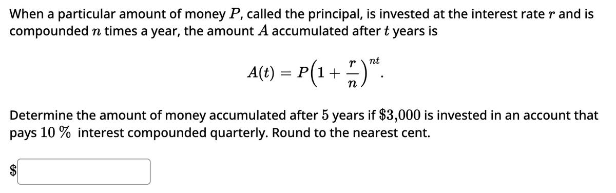 When a particular amount of money P, called the principal, is invested at the interest rate r and is
compounded in times a year, the amount A accumulated after t years is
nt
A(t) = P(1 + 7 )”².
n
Determine the amount of money accumulated after 5 years if $3,000 is invested in an account that
pays 10% interest compounded quarterly. Round to the nearest cent.
$