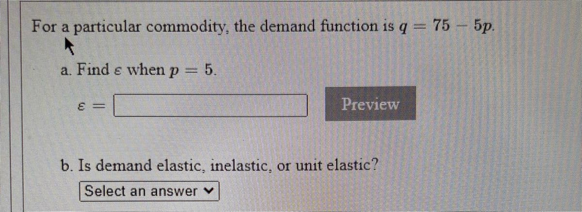 For a particular commodity, the demand function is q= 75 5p.
a Find e when p 5.
Preview
b. Is demand elastic, inelastic, or unit elastic?
Select an answer
