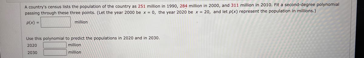 A country's census lists the population of the country as 251 million in 1990, 284 million in 2000, and 311 million in 2010. Fit a second-degree polynomial
passing through these three points. (Let the year 2000 be x = 0, the year 2020 be x = 20, and let p(x) represent the population in millions.)
p(x) =
million
Use this polynomial to predict the populations in 2020 and in 2030.
2020
million
2030
million