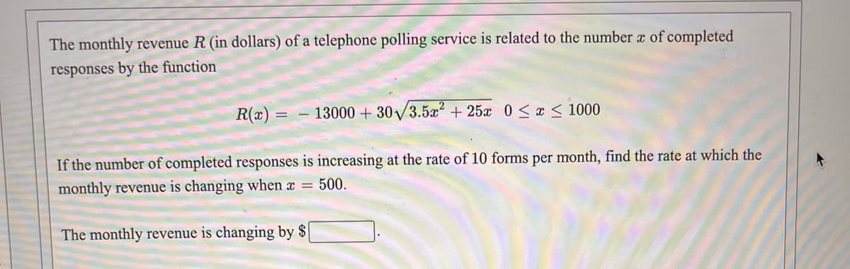 The monthly revenue R (in dollars) of a telephone polling service is related to the number a of completed
responses by the function
R(x) =
- 13000 + 30/3.5a2 + 25x 0< x < 1000
If the number of completed responses is increasing at the rate of 10 forms per month, find the rate at which the
monthly revenue is changing when x = 500.
The monthly revenue is changing by $

