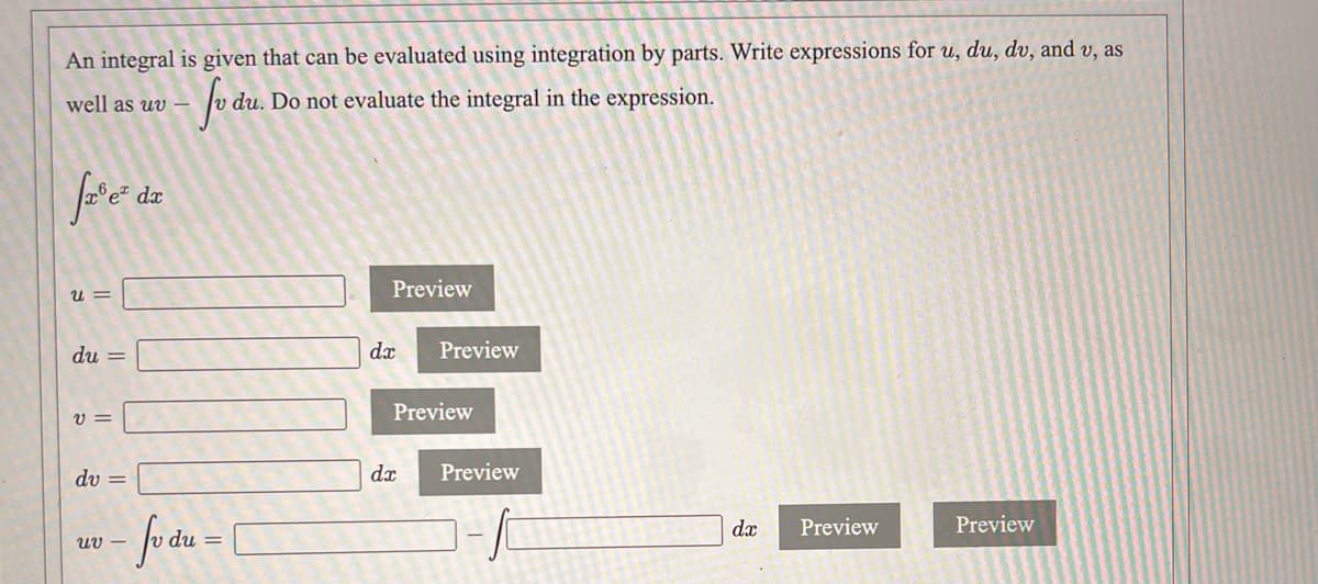 An integral is given that can be evaluated using integration by parts. Write expressions for , du, dv, and v, as
well as uv –
du. Do not evaluate the integral in the expression.
dx
Preview
= n
du =
dx
Preview
Preview
U =
du =
dx
Preview
dx
Preview
Preview
uv –
