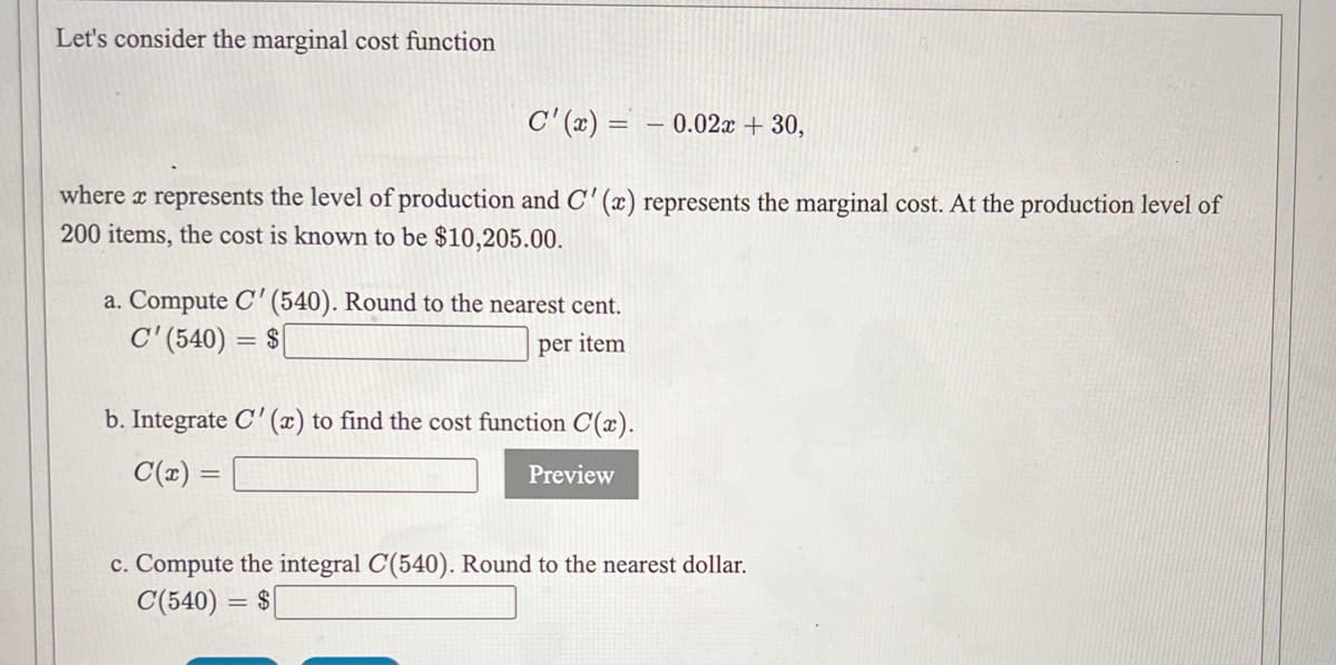 Let's consider the marginal cost function
C' (x) = – 0.02x + 30,
where x represents the level of production and C' (x) represents the marginal cost. At the production level of
200 items, the cost is known to be $10,205.00.
a. Compute C' (540). Round to the nearest cent.
C'(540) = $|
per item
b. Integrate C'(x) to find the cost function C(x).
C(x) =
Preview
c. Compute the integral C(540). Round to the nearest dollar.
C(540) = $
