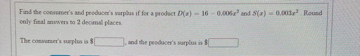 Find the consumer's and producer's surplus if for a product D()
0.006z and S(x)
0.003r? Round
16
only final answers to 2 decimal places.
The consumer's surplus is $
and the producer's surplus is $
