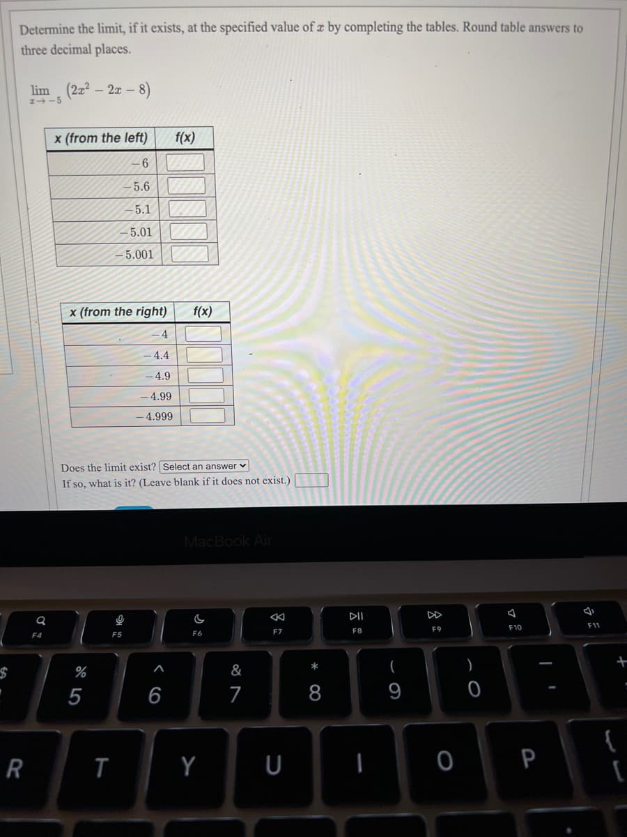 Determine the limit, if it exists, at the specified value of z by completing the tables. Round table answers to
three decimal places.
lim (2x2 - 2x –
:-8)
x (from the left)
f(x)
- 6
EGO
-5.6
-5.1 |
-5.01 |
– 5.001|
x (from the right)
f(x)
4
4.4
- 4.9
- 4.99
- 4.999
Does the limit exist? Select an answer v
If so, what is it? (Leave blank if it does not exist.)
MacBook Air
DII
F11
F8
F9
F10
F4
F5
F6
F7
%
&
(
)
5
6
7
8
9
Y
U
P
会:
R
