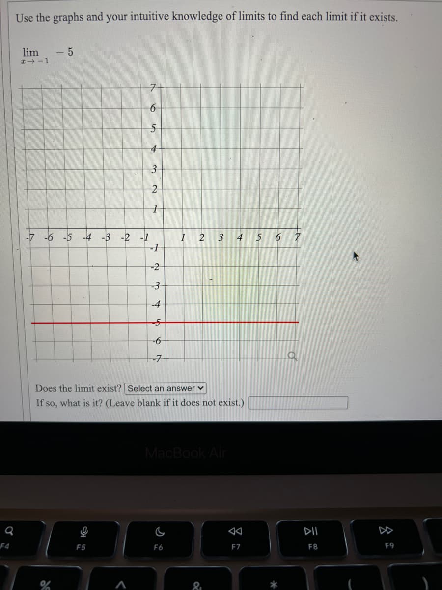 Use the graphs and your intuitive knowledge of limits to find each limit if it exists.
lim
- 5
7-
4-
2-
-7
-6 -5 -4 -3 -2 -1
3
4
5
-2
-3
-4
-6-
-7+
Does the limit exist? Select an answer v
If so, what is it? (Leave blank if it does not exist.)
MacBook Air
DII
F4
F5
F6
E7
F8
F9

