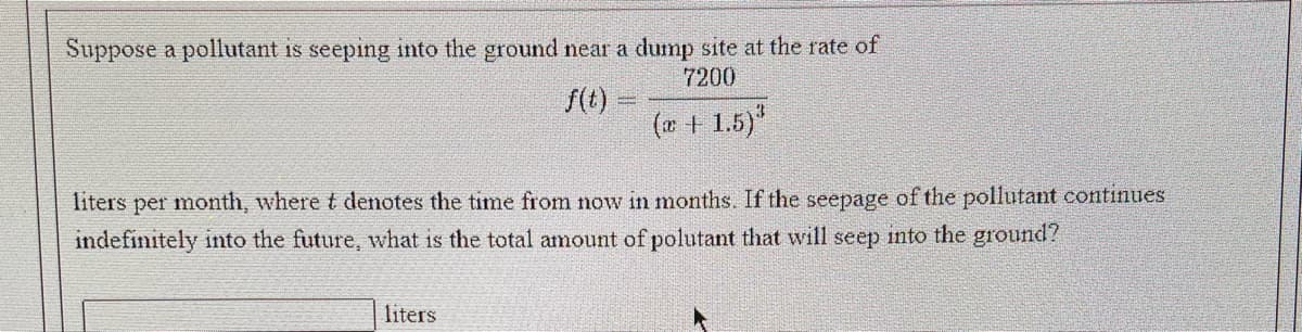 Suppose a pollutant is seeping into the ground near a dump site at the rate of
7200
f(t)
(w + 1.5)"
liters per month, where t denotes the time from now in months. If the seepage of the pollutant continues
indefinitely into the future, what is the total amount of polutant that will seep into the ground?
liters
