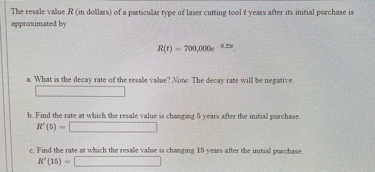 The resale value R (m dollars) of a particular type of laser cutting tool t years after its initial purchase is
approximated by
R(t) = 700,000e 0 224
a. What is the decay rate of the resale value? Note: The decay rate will be negative.
b. Find the rate at which the resale value is changing 5 years after the initial purchase.
R'(5)
c. Find the rate at which the resale value is changing 15 years after the initial purchase.
R' (15)
