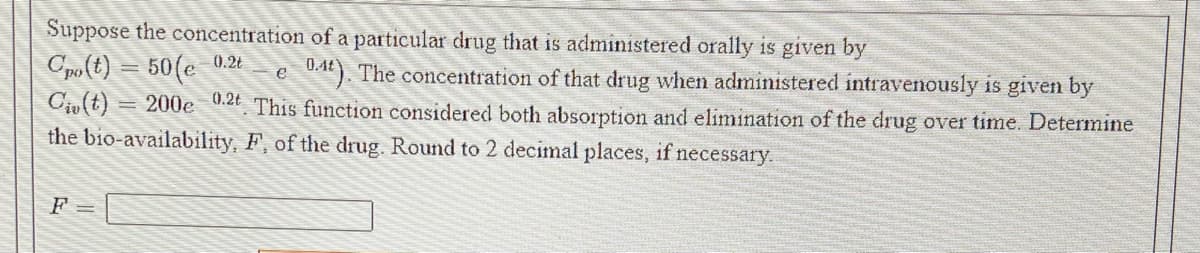 Suppose the concentration of a particular drug that is administered orally is given by
Cpo(t) = 50(e 0.2E
Ciu (t)
the bio-availability, F, of the drug. Round to 2 decimal places, if necessary.
0.4). The concentration of that drug when administered intravenously is given by
= 200e 0.2 This function considered both absorption and elimination of the drug over time. Determine
e
F =
