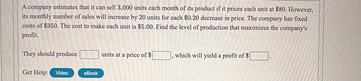 A company estimates that it can sell 3,000 units each month of its product if it prices each unit at $80. However,
its monthly number of sales will increase by 20 units for each $0.20 decrease in price. The company has fixed
costs of $350. The cost to make each unit is $5.00. Find the level of production that maximizes the company's
profit.
They should produce
units at a price of $
, which will yield a profit of $
Get Help:
Video
eBook
