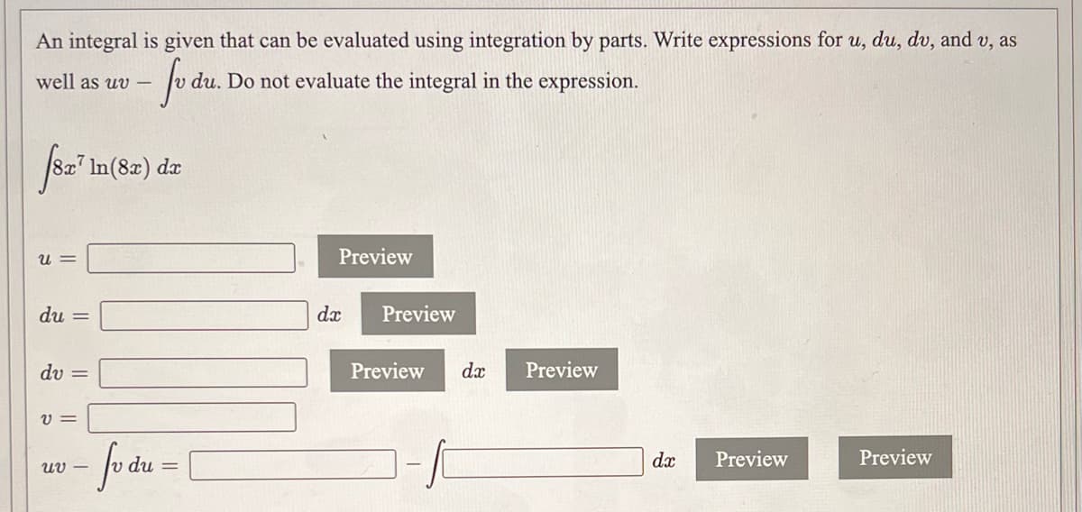 An integral is given that can be evaluated using integration by parts. Write expressions for u, du, dv, and v, as
fo
well as uv –
du. Do not evaluate the integral in the expression.
8x' In(8x) da
u =
Preview
du =
dx
Preview
dv =
Preview
dx
Preview
-fodu-
dx
Preview
Preview
Uv –
