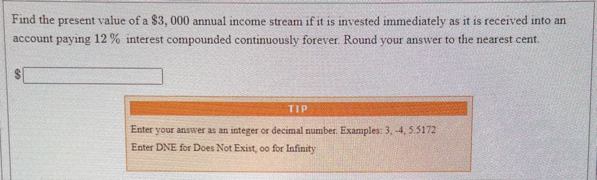 Find the present value of a $3, 000 annual income stream if it is invested immediately as it is received into an
account paying 12% interest compounded continuously forever. Round your answer to the nearest cent.
Enter your answer as an integer or decimal number. Examples: 3,-4, 5.5172
Enter DNE for Does Not Exist, oo for Infinity